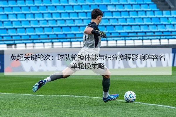英超关键轮次：球队轮换体能与积分赛程影响阵容名单轮换策略